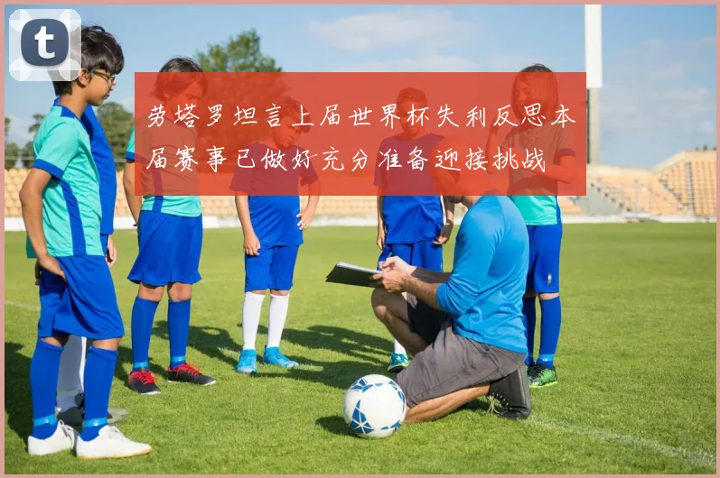 劳塔罗坦言上届世界杯失利反思本届赛事已做好充分准备迎接挑战