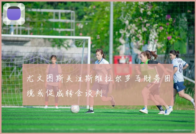 尤文图斯关注斯维拉尔罗马财务困境或促成转会谈判