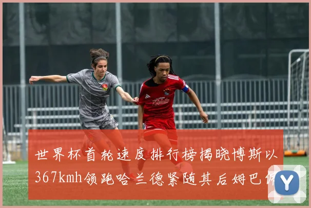 世界杯首轮速度排行榜揭晓博斯以367kmh领跑哈兰德紧随其后姆巴佩位列第九