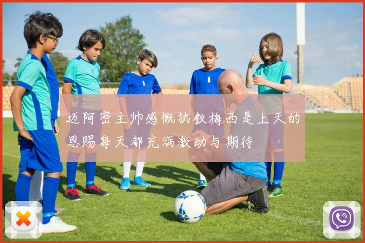 迈阿密主帅感慨执教梅西是上天的恩赐每天都充满激动与期待