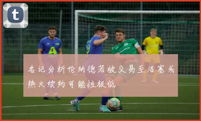 名记分析伦纳德若被交易至活塞或热火续约可能性极低