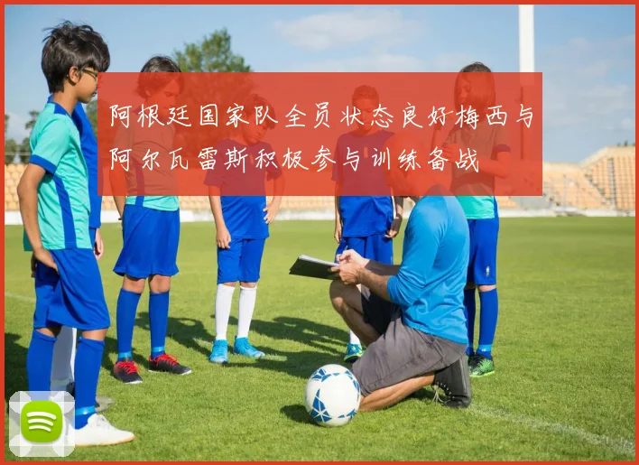 阿根廷国家队全员状态良好梅西与阿尔瓦雷斯积极参与训练备战
