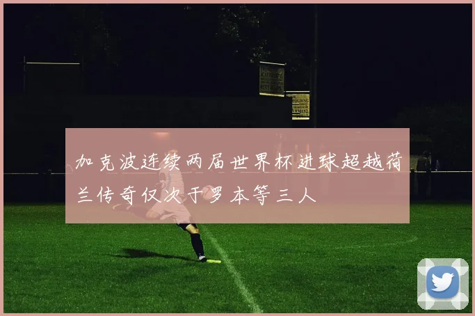 加克波连续两届世界杯进球超越荷兰传奇仅次于罗本等三人