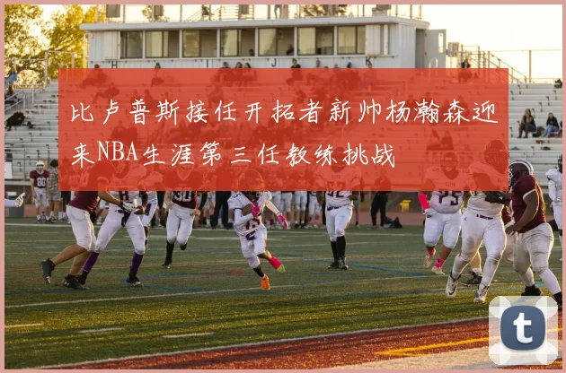 比卢普斯接任开拓者新帅杨瀚森迎来NBA生涯第三任教练挑战