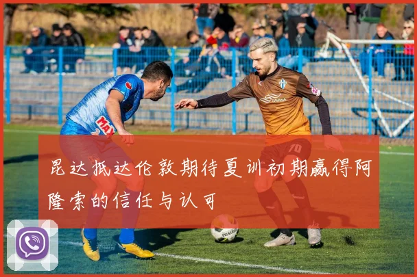 昆达抵达伦敦期待夏训初期赢得阿隆索的信任与认可