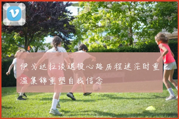 伊戈达拉谈退役心路历程迷茫时重温集锦重塑自我信念