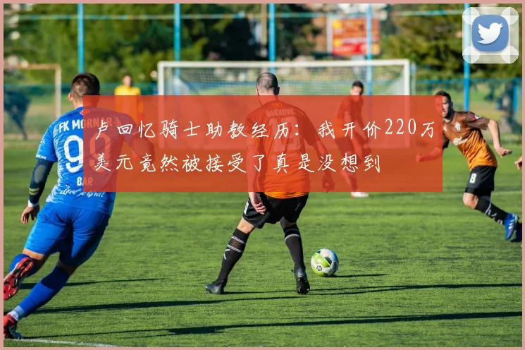 卢回忆骑士助教经历：我开价220万美元竟然被接受了真是没想到