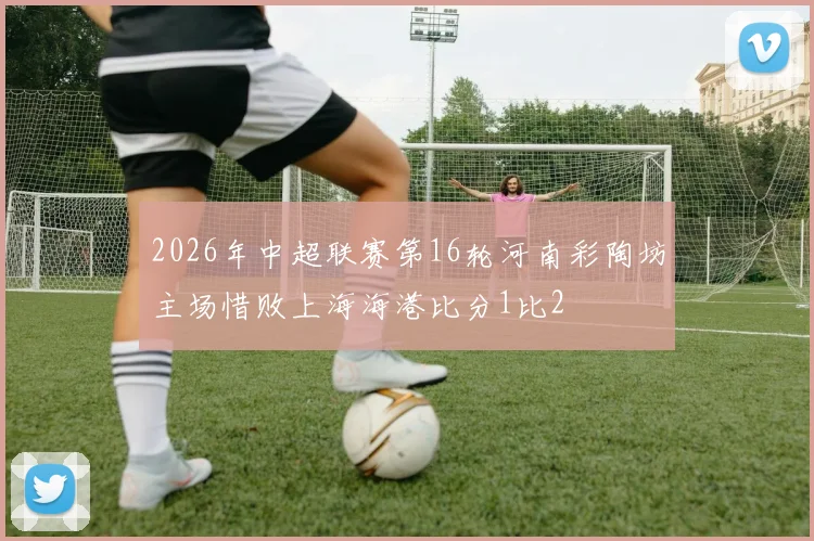2026年中超联赛第16轮河南彩陶坊主场惜败上海海港比分1比2