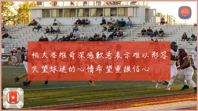 帕夫洛维奇深感歉意表示难以形容失望球迷的心情希望重振信心