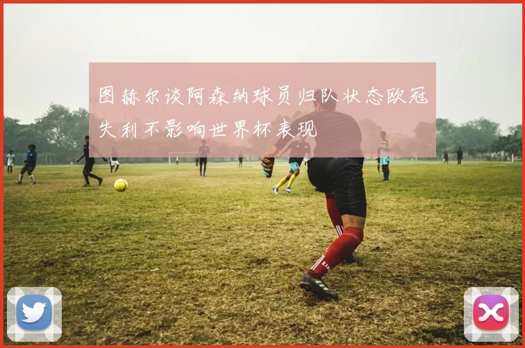 图赫尔谈阿森纳球员归队状态欧冠失利不影响世界杯表现