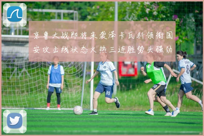 京鲁大战即将来袭泽卡瓦科领衔国安攻击线状态火热三连胜势头强劲